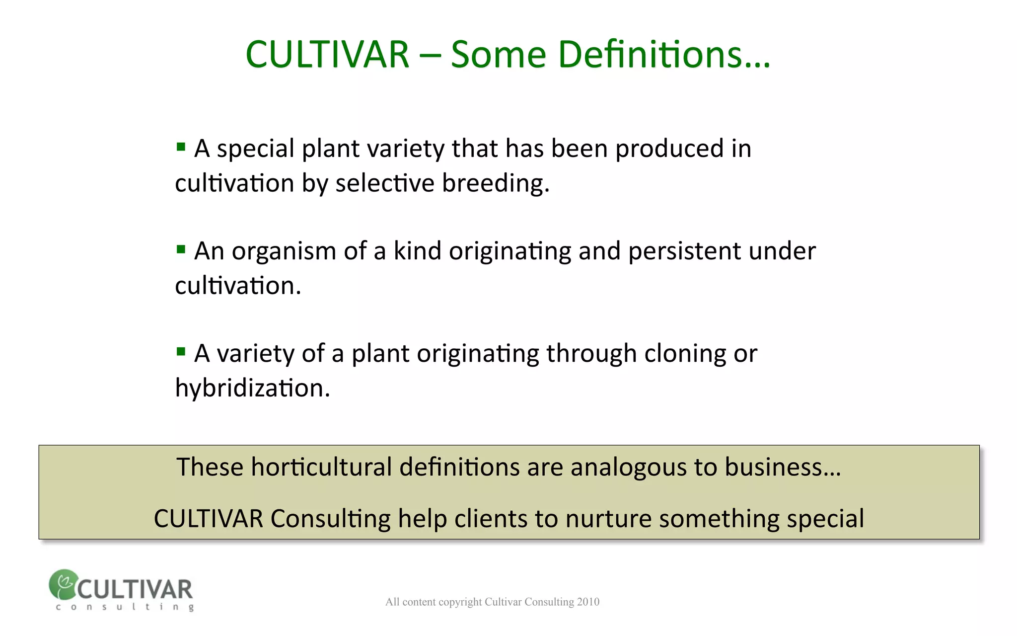 CULTIVAR – Some Deﬁni<ons…

  A special plant variety that has been produced in 
 cul<va<on by selec<ve breeding.

  An organism of a kind origina<ng and persistent under 
 cul<va<on.

  A variety of a plant origina<ng through cloning or 
 hybridiza<on.

 These hor<cultural deﬁni<ons are analogous to business… 
CULTIVAR Consul<ng help clients to nurture something special

                   All content copyright Cultivar Consulting 2010
 