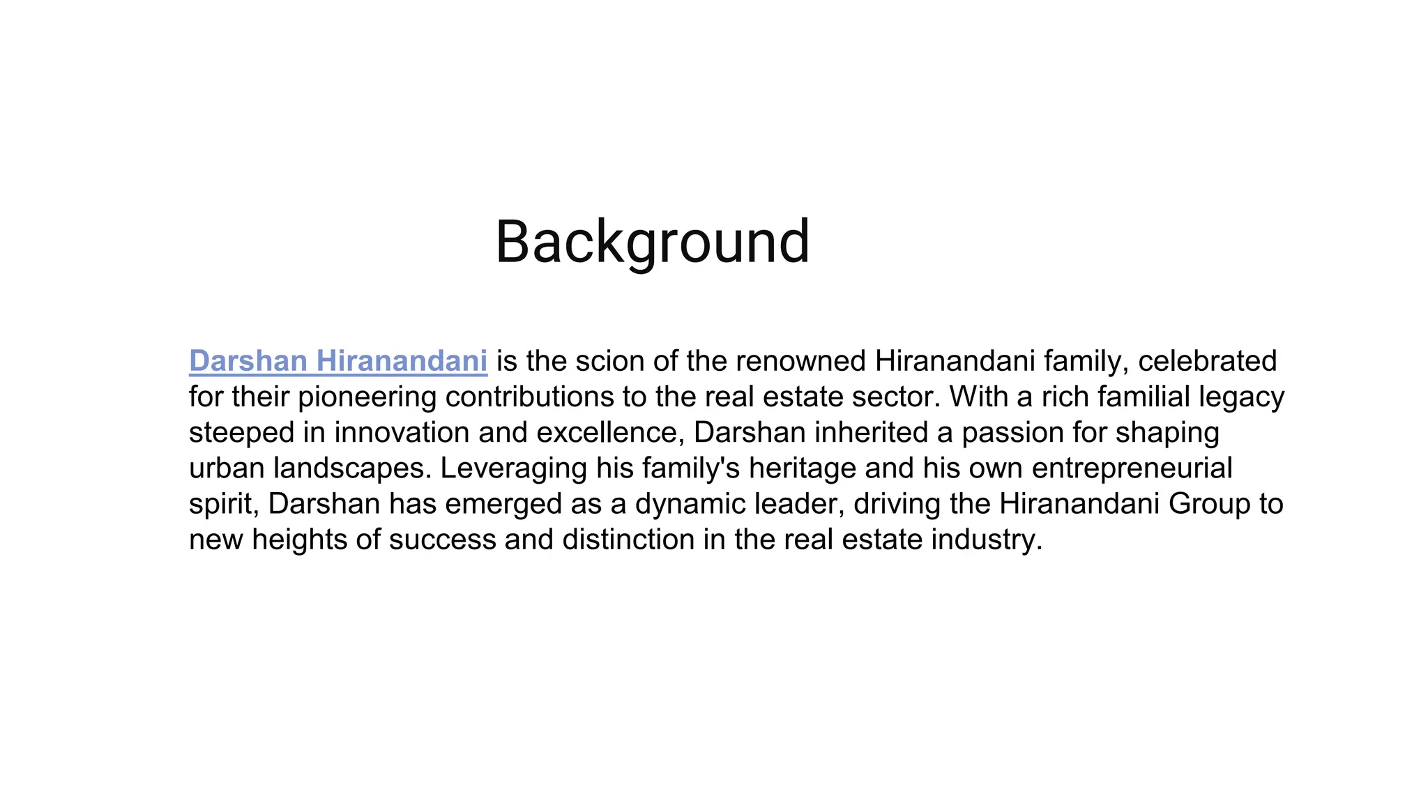Darshan Hiranandani is the scion of the renowned Hiranandani family, celebrated
for their pioneering contributions to the real estate sector. With a rich familial legacy
steeped in innovation and excellence, Darshan inherited a passion for shaping
urban landscapes. Leveraging his family's heritage and his own entrepreneurial
spirit, Darshan has emerged as a dynamic leader, driving the Hiranandani Group to
new heights of success and distinction in the real estate industry.
Background
 