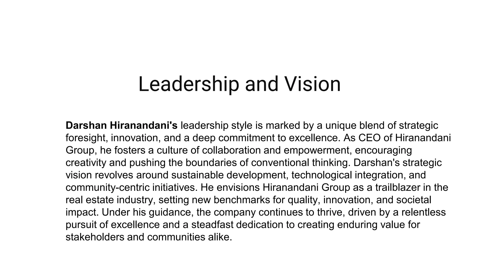 Darshan Hiranandani's leadership style is marked by a unique blend of strategic
foresight, innovation, and a deep commitment to excellence. As CEO of Hiranandani
Group, he fosters a culture of collaboration and empowerment, encouraging
creativity and pushing the boundaries of conventional thinking. Darshan's strategic
vision revolves around sustainable development, technological integration, and
community-centric initiatives. He envisions Hiranandani Group as a trailblazer in the
real estate industry, setting new benchmarks for quality, innovation, and societal
impact. Under his guidance, the company continues to thrive, driven by a relentless
pursuit of excellence and a steadfast dedication to creating enduring value for
stakeholders and communities alike.
Leadership and Vision
 