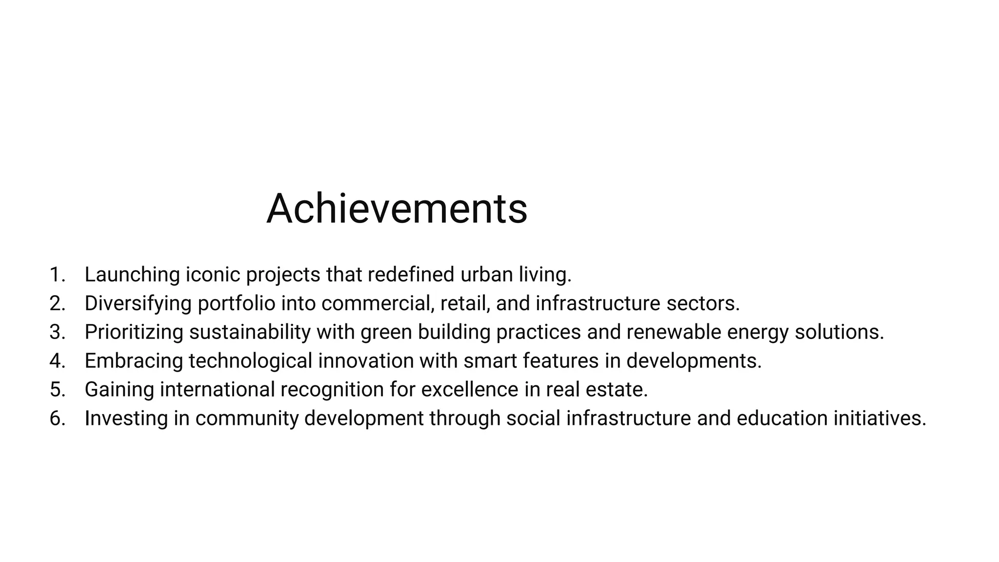 1. Launching iconic projects that redefined urban living.
2. Diversifying portfolio into commercial, retail, and infrastructure sectors.
3. Prioritizing sustainability with green building practices and renewable energy solutions.
4. Embracing technological innovation with smart features in developments.
5. Gaining international recognition for excellence in real estate.
6. Investing in community development through social infrastructure and education initiatives.
Achievements
 