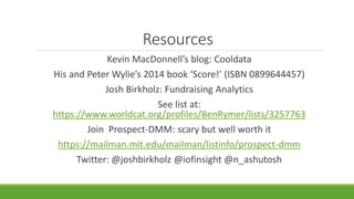 Resources
Kevin MacDonnell’s blog: Cooldata
His and Peter Wylie’s 2014 book ‘Score!’ (ISBN 0899644457)
Josh Birkholz: Fundraising Analytics
See list at:
https://www.worldcat.org/profiles/BenRymer/lists/3257763
Join Prospect-DMM: scary but well worth it
https://mailman.mit.edu/mailman/listinfo/prospect-dmm
Twitter: @joshbirkholz @iofinsight @n_ashutosh
 
