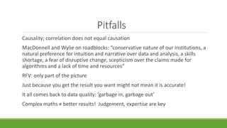 Pitfalls
Causality; correlation does not equal causation
MacDonnell and Wylie on roadblocks: “conservative nature of our institutions, a
natural preference for intuition and narrative over data and analysis, a skills
shortage, a fear of disruptive change, scepticism over the claims made for
algorithms and a lack of time and resources”
RFV: only part of the picture
Just because you get the result you want might not mean it is accurate!
It all comes back to data quality: ‘garbage in, garbage out’
Complex maths ≠ better results! Judgement, expertise are key
 