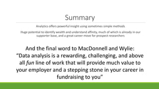 Summary
Analytics offers powerful insight using sometimes simple methods
Huge potential to identify wealth and understand affinity, much of which is already in our
supporter base, and a great career move for prospect researchers
And the final word to MacDonnell and Wylie:
“Data analysis is a rewarding, challenging, and above
all fun line of work that will provide much value to
your employer and a stepping stone in your career in
fundraising to you”
 