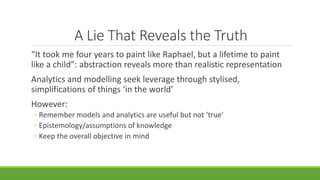 A Lie That Reveals the Truth
“It took me four years to paint like Raphael, but a lifetime to paint
like a child”: abstraction reveals more than realistic representation
Analytics and modelling seek leverage through stylised,
simplifications of things ‘in the world’
However:
◦ Remember models and analytics are useful but not ‘true’
◦ Epistemology/assumptions of knowledge
◦ Keep the overall objective in mind
 