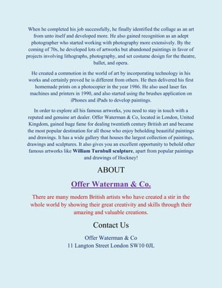 When he completed his job successfully, he finally identified the collage as an art
from unto itself and developed more. He also gained recognition as an adept
photographer who started working with photography more extensively. By the
coming of 70s, he developed lots of artworks but abandoned paintings in favor of
projects involving lithographs, photography, and set costume design for the theatre,
ballet, and opera.
He created a commotion in the world of art by incorporating technology in his
works and certainly proved he is different from others. He then delivered his first
homemade prints on a photocopier in the year 1986. He also used laser fax
machines and printers in 1990, and also started using the brushes application on
iPhones and iPads to develop paintings.
In order to explore all his famous artworks, you need to stay in touch with a
reputed and genuine art dealer. Offer Waterman & Co, located in London, United
Kingdom, gained huge fame for dealing twentieth century British art and became
the most popular destination for all those who enjoy beholding beautiful paintings
and drawings. It has a wide gallery that houses the largest collection of paintings,
drawings and sculptures. It also gives you an excellent opportunity to behold other
famous artworks like William Turnbull sculpture, apart from popular paintings
and drawings of Hockney!
ABOUT
Offer Waterman & Co.
There are many modern British artists who have created a stir in the
whole world by showing their great creativity and skills through their
amazing and valuable creations.
Contact Us
Offer Waterman & Co
11 Langton Street London SW10 0JL
 