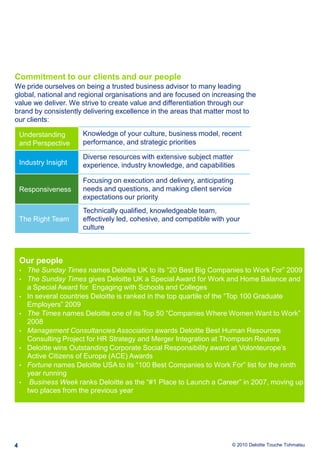 4Commitment to our clients and our peopleWe pride ourselves on being a trusted business advisor to many leading global, national and regional organisations and are focused on increasing the value we deliver. We strive to create value and differentiation through our brand by consistently delivering excellence in the areas that matter most to our clients:Our peopleThe Sunday Times names Deloitte UK to its “20 Best Big Companies to Work For” 2009