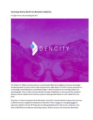 Introducing DenCity: World’s First Blockchain Enabled City
It’s high time we do something like this
On October 31, 2008, a mysterious person named Satoshi Nakamoto published his famous whitepaper
introducing world to a Peer to Peer mode of payments he called bitcoin. This P2P currency was based on
a technology named Blockchain, a distributed ledger in which transactions are recorded publicly and
chronologically. Then, in 2013, a 19 year old from Canada, Vitalik Buterin, came up with the concept of
Ethereum which included Smart Contracts protocol which gave Blockchain its much needed first real
push.
Since then, it’s been an upward ride for Blockchain. Since 2013, many blockchain startups have come up
in different sectors ranging from healthcare to education. There is Status for messaging, Ripple for
payments, IOTA for Internet Of Things who are leading development in their sectors. However, a city
built on Blockchain encompasses everything and puts all these services into one bucket. Blockchain
 