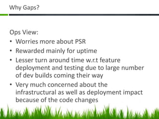 Why Gaps?
Ops View:
• Worries more about PSR
• Rewarded mainly for uptime
• Lesser turn around time w.r.t feature
deployment and testing due to large number
of dev builds coming their way
• Very much concerned about the
infrastructural as well as deployment impact
because of the code changes
 