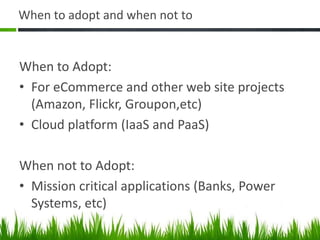 When to adopt and when not to
When to Adopt:
• For eCommerce and other web site projects
(Amazon, Flickr, Groupon,etc)
• Cloud platform (IaaS and PaaS)
When not to Adopt:
• Mission critical applications (Banks, Power
Systems, etc)
 
