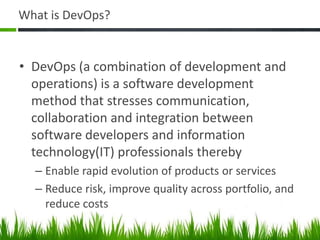 What is DevOps?
• DevOps (a combination of development and
operations) is a software development
method that stresses communication,
collaboration and integration between
software developers and information
technology(IT) professionals thereby
– Enable rapid evolution of products or services
– Reduce risk, improve quality across portfolio, and
reduce costs
 