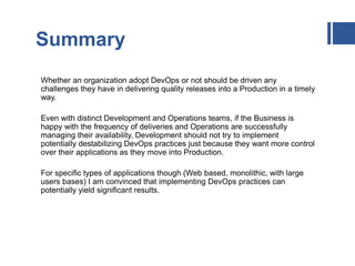 Summary
Whether an organization adopt DevOps or not should be driven any
challenges they have in delivering quality releases into a Production in a timely
way.
Even with distinct Development and Operations teams, if the Business is
happy with the frequency of deliveries and Operations are successfully
managing their availability, Development should not try to implement
potentially destabilizing DevOps practices just because they want more control
over their applications as they move into Production.
For specific types of applications though (Web based, monolithic, with large
users bases) I am convinced that implementing DevOps practices can
potentially yield significant results.
 