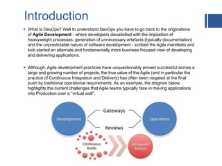 Introduction
 What is DevOps? Well to understand DevOps you have to go back to the originations
of Agile Development - where developers dissatisfied with the imposition of
heavyweight processes, generation of unnecessary artefacts (typically documentation)
and the unpredictable nature of software development - scribed the Agile manifesto and
kick started an alternate and fundamentally more business focused view of developing
and delivering applications.
 Although, Agile development practices have unquestionably proved successful across a
large and growing number of projects, the true value of the Agile (and in particular the
practice of Continuous Integration and Delivery) has often been negated at the final
push by traditional operational requirements. As an example, the diagram below
highlights the current challenges that Agile teams typically face in moving applications
into Production over a "virtual wall".
 