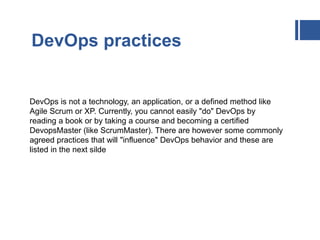 DevOps practices
DevOps is not a technology, an application, or a defined method like
Agile Scrum or XP. Currently, you cannot easily "do" DevOps by
reading a book or by taking a course and becoming a certified
DevopsMaster (like ScrumMaster). There are however some commonly
agreed practices that will "influence" DevOps behavior and these are
listed in the next silde
 