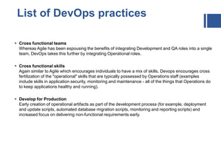  Cross functional teams
Whereas Agile has been espousing the benefits of integrating Development and QA roles into a single
team, DevOps takes this further by integrating Operational roles.
 Cross functional skills
Again similar to Agile which encourages individuals to have a mix of skills, Devops encourages cross
fertilization of the "operational" skills that are typically possessed by Operations staff (examples
include skills in application security, monitoring and maintenance - all of the things that Operations do
to keep applications healthy and running).
 Develop for Production
Early creation of operational artifacts as part of the development process (for example, deployment
and update scripts, automated database migration scripts, monitoring and reporting scripts) and
increased focus on delivering non-functional requirements early.
List of DevOps practices
 