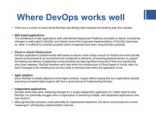 Where DevOps works well
 There are a number of areas where DevOps has already been adopted and working well, this includes:
 Web based applications
The architecture of web applications (with well defined Deployment Pipelines and ability to deliver incremental
changes) is well suited to DevOps and indeed most of the supposed implementations of DevOps have been
so. Note: it is difficult to currently ascertain which companies have been using DevOps practices.
 Cloud or virtual infrastructure
DevOps applications (predominantly web based as above) need a large amount of infrastructure and typically
require environments to be provisioned and configured on demand; provisioning physical servers to support
the testing and delivery of application enhancements can take significant amounts of time and significantly
slow down releases. DevOps therefore work best when the infrastructure is Cloud based or Virtual. Also it is
best if changes to the infrastructure can be made on-demand even when the application is live.
 Agile adoption
Since DevOps is closely aligned to some Agile practices, it goes without saying that any organization already
executing successful Agile projects will have a good chance of implementing DevOps.
 Independent applications
DevOps works best when delivering changes for a single independent application (no matter what its size).
DevOps can potentially struggle when a organization is delivering multiple, inter-dependent applications (see
next section).
 Although DevOps practices could potentially be implemented elsewhere, the above summarizes the current
"sweet-spot" until DevOps implementation matures.
 