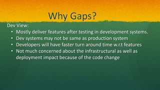 Why Gaps?
Dev View:
• Mostly deliver features after testing in development systems.
• Dev systems may not be same as production system
• Developers will have faster turn around time w.r.t features
• Not much concerned about the infrastructural as well as
deployment impact because of the code change
 