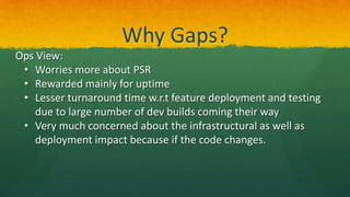 Why Gaps?
Ops View:
• Worries more about PSR
• Rewarded mainly for uptime
• Lesser turnaround time w.r.t feature deployment and testing
due to large number of dev builds coming their way
• Very much concerned about the infrastructural as well as
deployment impact because if the code changes.
 