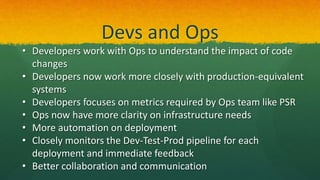 Devs and Ops
• Developers work with Ops to understand the impact of code
changes
• Developers now work more closely with production-equivalent
systems
• Developers focuses on metrics required by Ops team like PSR
• Ops now have more clarity on infrastructure needs
• More automation on deployment
• Closely monitors the Dev-Test-Prod pipeline for each
deployment and immediate feedback
• Better collaboration and communication
 