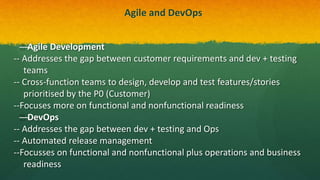Agile and DevOps
—Agile Development
-- Addresses the gap between customer requirements and dev + testing
teams
-- Cross-function teams to design, develop and test features/stories
prioritised by the P0 (Customer)
--Focuses more on functional and nonfunctional readiness
—DevOps
-- Addresses the gap between dev + testing and Ops
-- Automated release management
--Focusses on functional and nonfunctional plus operations and business
readiness
 