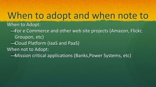 When to adopt and when note to
When to Adopt:
—For e Commerce and other web site projects (Amazon, Flickr,
Groupon, etc)
—Cloud Platform (IaaS and PaaS)
When not to Adopt:
—Mission critical applications (Banks,Power Systems, etc)
 