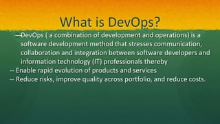 What is DevOps?
—DevOps ( a combination of development and operations) is a
software development method that stresses communication,
collaboration and integration between software developers and
information technology (IT) professionals thereby
-- Enable rapid evolution of products and services
-- Reduce risks, improve quality across portfolio, and reduce costs.
 
