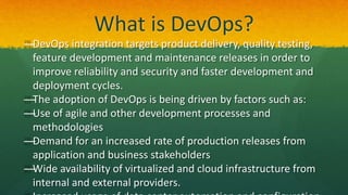 What is DevOps?
—DevOps integration targets product delivery, quality testing,
feature development and maintenance releases in order to
improve reliability and security and faster development and
deployment cycles.
—The adoption of DevOps is being driven by factors such as:
—Use of agile and other development processes and
methodologies
—Demand for an increased rate of production releases from
application and business stakeholders
—Wide availability of virtualized and cloud infrastructure from
internal and external providers.
 