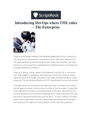 Introducing DevOps where ITIL rules
– The Enterprise
Those of us who haven’t worked in the Enterprise probably don’t know a lot about ITIL.
ITIL may even be a great source of amusement for them. Show them a picture of the
ITIL books and they may well even laugh out loud. C’mon, they would say, how much
practical use can you get from a methodology that is defined through a set of books that
is actually referred to as a “library”?
Those of us who do, or have, worked in the Enterprise, know that ITIL is a necessary
“evil”. When applied in a pragmatic, and customized, manner ITIL processes make a
significant impact on the quality and speed of technology and software delivery in large
companies. The pre and post difference of an ITIL implementation can be truly amazing.
To the generation of IT professionals who align themselves to DevOps ITIL processes
can still appear draconian, more the enemy of efficiency than its enabler. To argue flatly
for one approach or the other in any situation though is ridiculous. More ridiculous still
would be attempting to force DevOps methodologies into a large Enterprise in the same
way that ITIL processes were forced in over the last 5 – 10 years. Putting in ITIL where
before it was the Wild West is one thing, applying DevOps principles where the order
and structure of ITIL reigns is an entirely different, and far more risky, proposition.
 
