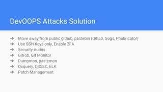DevOOPS Attacks Solution
➔ Move away from public github, pastebin (Gitlab, Gogs, Phabricator)
➔ Use SSH Keys only, Enable 2FA
➔ Security Audits
➔ Gitrob, Git Monitor
➔ Dumpmon, pastemon
➔ Osquery, OSSEC, ELK
➔ Patch Management
 