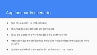App insecurity scenario
➔ App has a Local File Inclusion bug
➔ The AWS root credentials are being used
➔ They are stored in a world readable file on the server
➔ Attacker reads the credentials and starts multiple large instances to mine
bitcoins
➔ Victim saddled with a massive bill at the end of the month
 