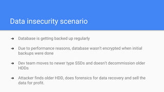 Data insecurity scenario
➔ Database is getting backed up regularly
➔ Due to performance reasons, database wasn’t encrypted when initial
backups were done
➔ Dev team moves to newer type SSDs and doesn’t decommission older
HDDs
➔ Attacker finds older HDD, does forensics for data recovery and sell the
data for profit.
 