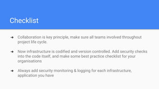 Checklist
➔ Collaboration is key principle, make sure all teams involved throughout
project life cycle.
➔ Now infrastructure is codified and version controlled. Add security checks
into the code itself, and make some best practice checklist for your
organisations
➔ Always add security monitoring & logging for each infrastructure,
application you have
 