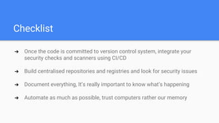 Checklist
➔ Once the code is committed to version control system, integrate your
security checks and scanners using CI/CD
➔ Build centralised repositories and registries and look for security issues
➔ Document everything, It’s really important to know what’s happening
➔ Automate as much as possible, trust computers rather our memory
 