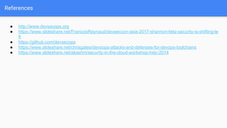 References
● http://www.devsecops.org
● https://www.slideshare.net/FrancoisRaynaud/devseccon-asia-2017-shannon-lietz-security-is-shifting-le
ft
● https://github.com/devsecops
● https://www.slideshare.net/chrisgates/devoops-attacks-and-defenses-for-devops-toolchains
● https://www.slideshare.net/akashm/security-in-the-cloud-workshop-hstc-2014
 
