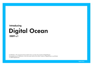 Introducing

Digital Ocea
  g a Ocean
2009 v.1




Confidential : This proposal and all contents here in are the sole property of DigitalOcean
Any reproduction or distribution of this document without the written consent of DigitalOcean is prohibited.
ⓒ 2009 DigitalOcean


                                                                                                               Digital Ocean
 