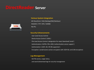 DirectReader Server
            Various System Integration
            MS SharePoint / NAS (NetApp/EMC/NetGear)
            WebDAV / FTP / NFS / SAMBA
            My PCs


           Security Enhancements
            User-Level Access Control
            Device Access Control ( UDID )
            File-Level Access Control ( designation for view/ download/ email )
            Authentication ( ID/PW, PIN, UDID, Authentication server support )
            Authorization ( LDAP, AD, HR DB supported )
            Encryption ( send/receive section encryption with 1024 SSL cert/128 encryption)


           Log Management
            Get file access, usage status,
            and search/download logs for security management
 