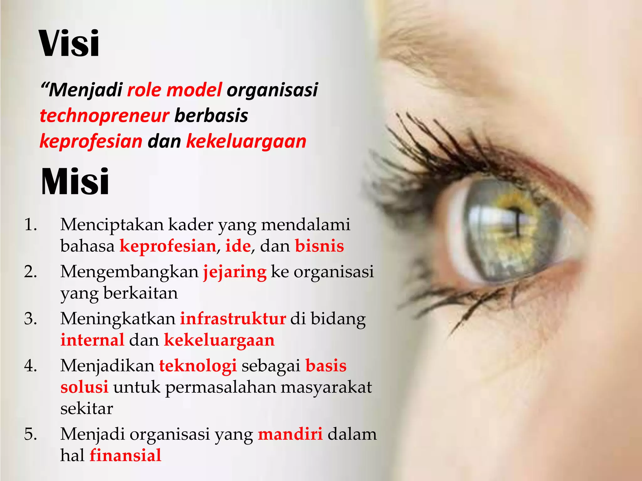 Visi
     “Menjadi role model organisasi
     technopreneur berbasis
     keprofesian dan kekeluargaan

     Misi
1.     Menciptakan kader yang mendalami
       bahasa keprofesian, ide, dan bisnis
2.     Mengembangkan jejaring ke organisasi
       yang berkaitan
3.     Meningkatkan infrastruktur di bidang
       internal dan kekeluargaan
4.     Menjadikan teknologi sebagai basis
       solusi untuk permasalahan masyarakat
       sekitar
5.     Menjadi organisasi yang mandiri dalam
       hal finansial
 