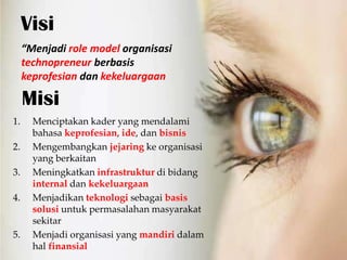 Visi
     Menjadi role model organisasi
     technopreneur berbasis
     keprofesian dan kekeluargaan

     Misi
1.     Menciptakan kader yang mendalami
       bahasa keprofesian, ide, dan bisnis
2.     Mengembangkan jejaring ke organisasi
       yang berkaitan
3.     Meningkatkan infrastruktur di bidang
       internal dan kekeluargaan
4.     Menjadikan teknologi sebagai basis
       solusi untuk permasalahan masyarakat
       sekitar
5.     Menjadi organisasi yang mandiri dalam
       hal finansial
 