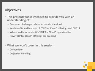 Objec3ves	
  
•  This	
  presenta/on	
  is	
  intended	
  to	
  provide	
  you	
  with	
  an	
  
understanding	
  of:	
  
–  Customer	
  challenges	
  related	
  to	
  data	
  in	
  the	
  cloud	
  
–  Key	
  beneﬁts	
  and	
  features	
  of	
  “DLP	
  for	
  Cloud”	
  oﬀerings	
  and	
  DLP	
  14	
  
–  Where	
  and	
  how	
  to	
  iden/fy	
  “DLP	
  for	
  Cloud”	
  opportuni/es	
  
–  How	
  “DLP	
  for	
  Cloud”	
  oﬀerings	
  are	
  licensed	
  
•  What	
  we	
  won’t	
  cover	
  in	
  this	
  session	
  
–  Compe//on	
  
–  Objec/on	
  Handling	
  
 