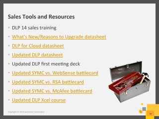 Sales	
  Tools	
  and	
  Resources	
  
•  DLP	
  14	
  sales	
  training	
  
•  What’s	
  New/Reasons	
  to	
  Upgrade	
  datasheet	
  
•  DLP	
  for	
  Cloud	
  datasheet	
  
•  Updated	
  DLP	
  datasheet	
  
•  Updated	
  DLP	
  ﬁrst	
  mee/ng	
  deck	
  
•  Updated	
  SYMC	
  vs.	
  WebSense	
  batlecard	
  
•  Updated	
  SYMC	
  vs.	
  RSA	
  batlecard	
  
•  Updated	
  SYMC	
  vs.	
  McAfee	
  batlecard	
  
•  Updated	
  DLP	
  Xcel	
  course	
  
Copyright	
  ©	
  2014	
  Symantec	
  Corpora/on	
  
30	
  
 