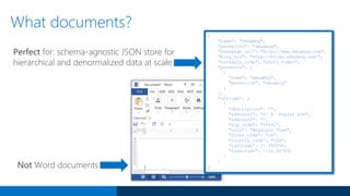 {
"name": "SmugMug",
"permalink": "smugmug",
"homepage_url": "http://www.smugmug.com",
"blog_url": "http://blogs.smugmug.com/",
"category_code": "photo_video",
"products": [
{
"name": "SmugMug",
"permalink": "smugmug"
}
],
"offices": [
{
"description": "",
"address1": "67 E. Evelyn Ave",
"address2": "",
"zip_code": "94041",
"city": "Mountain View",
"state_code": "CA",
"country_code": "USA",
"latitude": 37.390056,
"longitude": -122.067692
}
]
}
Perfect for: schema-agnostic JSON store for
hierarchical and denormalized data at scale
What documents?
Not Word documents
 
