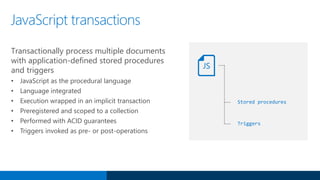 JavaScript transactions
Transactionally process multiple documents
with application-defined stored procedures
and triggers
• JavaScript as the procedural language
• Language integrated
• Execution wrapped in an implicit transaction
• Preregistered and scoped to a collection
• Performed with ACID guarantees
• Triggers invoked as pre- or post-operations
Stored procedures
JS
Triggers
 