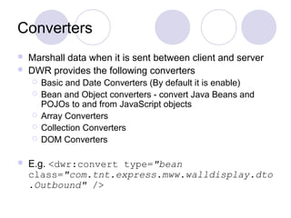Converters
   Marshall data when it is sent between client and server
   DWR provides the following converters
       Basic and Date Converters (By default it is enable)
       Bean and Object converters - convert Java Beans and
        POJOs to and from JavaScript objects
       Array Converters
       Collection Converters
       DOM Converters

   E.g. <dwr:convert type="bean
    class="com.tnt.express.mww.walldisplay.dto
    .Outbound" />
 