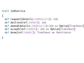 trait JobService
{ 
def request(details:JobDetails): Job 
def decline(ref:JobRef): Job 
def amend(details:JobDetails):Job => Option[TimeSheet]
def accept(ref:JobRef): Job => Option[TimeSheet] 
def done(ref:JobRef): TimeSheet => Remittance
}
 