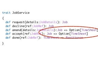 trait JobService
{ 
def request(details:JobDetails): Job 
def decline(ref:JobRef): Job 
def amend(details:JobDetails):Job => Option[TimeSheet]
def accept(ref:JobRef): Job => Option[TimeSheet] 
def done(ref:JobRef): TimeSheet => Remittance
}
 