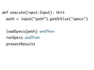 def execute(input:Input): Unit
path = input("path").getOrElse("specs")
loadSpecs(path) andThen
runSpecs andThen
presentResults
 