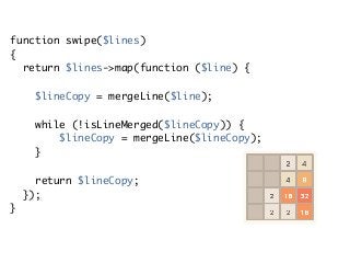 function swipe($lines)
{ 
return $lines->map(function ($line) {
 
$lineCopy = mergeLine($line); 
while (!isLineMerged($lineCopy)) { 
$lineCopy = mergeLine($lineCopy);
} 
return $lineCopy; 
}); 
}
 