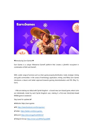 💙Introducing Earn Games!💙
Earn Games is a unique Metaverse GameFI platform that creates a plentiful ecosystem in
combination of Defi and GameFi.
With a wide range of services such as chain game property distribution, trade, strategic mining
and guild communities in the areas of technology application, mining and Meta, Earn Games
introduces a clearer and better approach towards gaming decentralization and P2E (Play-To-
Earn).
� 🌌We are making our debut with Sprite Kingdom - a brand-new, turn-based game, where coins
are individually mined by each Sprite Kingdom user, making it a first-ever blockchain-based
MOBA game in existence!
Stay tuned for updates!🚀
🔷Website: https://earn.games
🔷FB: https://www.facebook.com/Earngames/
🔷Twitter: https://twitter.com/Earn_games_
🔷Discord: https://discord.gg/EnzdCMKCmf
🔷Telegram Group: https://t.me/+p1cBfHVaTqoyYjM8
 