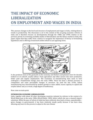 THE IMPACT OF ECONOMIC
LIBERALIZATION
ON EMPLOYMENT AND WAGES IN INDIA
This assesses changes in the level and structure of employment and wages in India, relating them to
trends in productivity. The discussion is set in the context of the on-going economic reforms in
India and it therefore focuses on developments through the 1980s and 1990s relative to the
previous period. In reviewing available studies of liberalization and the labour market in India, this
paper argues that they suffer from a failure to recognize the importance of theory in formulating
hypotheses and in offering a framework within which to cast opposing views.




It also produces most of the good jobs in the economy and thinkers and planners have for decades
looked to it to absorb .surplus labour. From agriculture and other sectors into more productive,
better paid and regular employment. The economics of manufacturing does seem to have
undergone a fundamental change since the early 1980s. There has been a distinct increase in
competition and some perceptible changes in structure. Up until the late 1970s, Indian
manufacturing was characterized by modest growth in value added, excess capacity in capital and
surplus labour and, as a result, a high degree of inefficiency.

Now come on main point

INTRODUCING ECONOMIC LIBERALIZATION
India, together with about 40 other developing countries initiated its reforms in the context of a
World Bank loan in the early 1980s (World Bank, 1989), before which she was a staunch import-
substitute. While the pace of reform in India has been relatively slow (and, at times, unpredictable −
given changes in government), it has been relatively steady partly because it has been slow,
allowing any losers in the process to adjust to the new climate
 