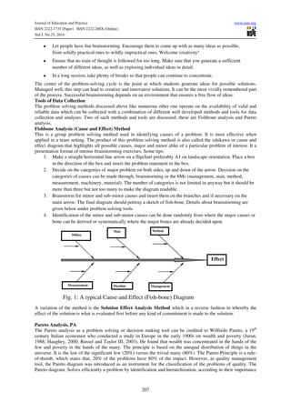 Journal of Education and Practice www.iiste.org 
ISSN 2222-1735 (Paper) ISSN 2222-288X (Online) 
Vol.5, No.25, 2014 
• Let people have fun brainstorming. Encourage them to come up with as many ideas as possible, 
from solidly practical ones to wildly impractical ones. Welcome creativity! 
• Ensure that no train of thought is followed for too long. Make sure that you generate a sufficient 
number of different ideas, as well as exploring individual ideas in detail. 
• In a long session, take plenty of breaks so that people can continue to concentrate. 
The center of the problem-solving cycle is the point at which students generate ideas for possible solutions. 
Managed well, this step can lead to creative and innovative solutions. It can be the most vividly remembered part 
of the process. Successful brainstorming depends on an environment that ensures a free flow of ideas. 
Tools of Data Collection 
The problem solving methods discussed above like numerous other one operate on the availability of valid and 
reliable data which can be collected with a combination of different well developed methods and tools for data 
collection and analyses. Two of such methods and tools are discussed; these are Fishbone analysis and Pareto 
analysis. 
Fishbone Analysis (Cause and Effect) Method 
This is a group problem solving method used in identifying causes of a problem. It is most effective when 
applied in a team setting. The product of this problem solving method is also called the ishikawa or cause and 
effect diagram that highlights all possible causes, major and minor alike of a particular problem of interest. It a 
presentation format of intense brainstorming exercises. Some tips: 
1. Make a straight horizontal line arrow on a flipchart preferably A1 on landscape orientation. Place a box 
in the direction of the box and insert the problem statement in the box. 
2. Decide on the categories of major problem on both sides, up and down of the arrow. Decision on the 
categories of causes can be made through, brainstorming or the 6Ms (management, man, method, 
measurement, machinery, material). The number of categories is not limited in anyway but it should be 
more than three but not too many to make the diagram readable. 
3. Brainstorm for minor and sub-minor causes and insert them on the branches and if necessary on the 
main arrow. The final diagram should portray a sketch of fish-bone. Details about brainstorming are 
given below under problem solving tools. 
4. Identification of the minor and sub-minor causes can be done randomly from where the major causes or 
bone can be derived or systematically where the major bones are already decided upon. 
A variation of the method is the Solution Effect Analysis Method which in a reverse fashion in whereby the 
effect of the solution is what is evaluated first before any kind of commitment is made to the solution. 
Pareto Analysis, PA 
The Pareto analysis as a problem solving or decision making tool can be credited to Wilfredo Pareto, a 19th 
century Italian economist who conducted a study in Europe in the early 1900s on wealth and poverty (Juran, 
1988; Haughey, 2000; Russel and Taylor III, 2003). He found that wealth was concentrated in the hands of the 
few and poverty in the hands of the many. The principle is based on the unequal distribution of things in the 
universe. It is the law of the significant few (20%) versus the trivial many (80%). The Pareto Principle is a rule-of- 
thumb, which states that, 20% of the problems have 80% of the impact. However, as quality management 
tool, the Pareto diagram was introduced as an instrument for the classification of the problems of quality. The 
Pareto diagram: Solves efficiently a problem by identification and hierarchization, according to their importance 
207 
Effect 
Milieu 
Man Method 
Measurement 
Machine Management 
Fig. 1: A typical Cause and Effect (Fish-bone) Diagram 
 