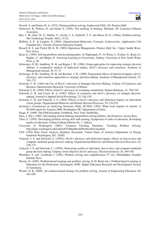 Journal of Education and Practice www.iiste.org 
ISSN 2222-1735 (Paper) ISSN 2222-288X (Online) 
Vol.5, No.25, 2014 
Newell, A. and Simon, H. A. (1972). Human problem solving. Englewood Cliffs, NJ: Prentice-Hall. 
Nickerson, R.; Perkins, D. and Smith, E. (1985). The teaching of thinking. Hillsdale, NJ: Lawrence Erlbaum 
210 
Associates. 
Ritz, J. M.; Deal, W. F.; Hadley, F.; Jacobs, J. A.; Kildruff, T. F. and Skena, K. G. (1986a). Problem-solving. 
The Technology Teacher, 46(2), 15-22. 
Robbins, S. P., & Langton, N. (2003). Organizational Behaviour, Concepts, Controversies, Applications (3rd 
Canadian Ed.). Toronto: Pearson Education Canada. 
Russell, R. S. and Taylor III, B. W. (2003) Operations Management. Prentice Hall, Inc.: Upper Saddle River, 
New Jersey. 
Ryan, G. (1996). Solving problems and developing plans. In Nightingale, P.; Te Wiata, I.; Toohey, S.; Ryan, G.; 
Hughes, C. and Magin, D. Assessing Learning in Universities. Sydney: University of New South Wales 
Press, p. 40. 
Schweiger, D. M.; Sandberg, W. R. and Ragan, J. W. (1986). Group approaches for improving strategic decision 
making: A comparative analysis of dialectical inquiry, devil’s advocacy and consensus. Academy of 
Management Journal, 29, 51–71. 
Schweiger, D. M., Sandberg, W. R. and Rechner, J. W. (1989). Experiential effects of dialectical inquiry, devil’s 
advocacy, and consensus approaches to strategic decision-making. Academy of Management Journal, 32, 
745–772. 
Schwenk, C. R. (1984) the Use of Devil’s Advocate in Strategic Decision Making. College of Commerce and 
Business Administrative Research. University of Illinois. 
Schwenk, C. R. (1988). Effects of devil’s advocacy on escalating commitment. Human Relations, 41, 769–782. 
Schwenk, C. R. and Cosier, R. A. (1993). Effects of consensus and devil’s advocacy on strategic decision-making. 
Journal of Applied Social Psychology, 23, 126–139. 
Schwenk, C. R. and Valacich, J. S. (1994). Effects of devil’s advocacy and dialectical inquiry on individuals 
versus groups. Organizational Behavior and Human Decision Processes, 59, 210-222. 
Secretary’s Commission on Achieving Necessary Skills, SCANS. (1991). What work requires of schools: A 
SCANS report for America 2000. Washington, DC: Department of Labor. 
Senge, P. (1999). The Fifth Discipline, Fieldbook. New York: Doubleday. 
Stice, J. (Ed.). (1987). Developing critical thinking and problem-solving abilities. San Francisco: Jossey-Bass. 
Türer, C. (1992). Developing problem solving skill with training, Symposium of seeks in education, developing 
quality in education, Culture College Editions No: 1, Ankara. 
University of Washington (2003). Common Teaching Situations: Teaching Problem Solving. 
http://depts.washington.edu/cidrweb/TAHandbook/ProblemSolving.html 
USA (1992) Root Cause Analysis Guidance Document. United States of America Department of Energy 
Guideline Washington, D.C. 20585 
Valacich, J. S. and Schwenk, C. (1995a). Devil’s advocacy and dialectical inquiry effects on face-to-face and 
computer mediated group decision making. Organizational Behavior and Human Decision Processes, 63, 
158–173. 
Valacich, J. S. and Schwenk, C. (1995b). Structuring conflict in individual, face-to-face, and computer-mediated 
group decision making: Carping versus objective devil’s advocacy. Decision Sciences, 26, 369–392. 
Whimbey, A. and Lochhead, J. (1982). Problem solving and comprehension (3rd ed.). Philadelphia: Franklin 
Institute Press. 
Woods, D. (1985). Problem-based learning and problem solving. In D. Boud (ed.). Problem-based Learning in 
Education for the Professions. Kensington, NSW: Higher Education Research and Development Society 
of Australasia. 
Woods, D. R. (2000). An evidence-based strategy for problem solving. Journal of Engineering Education, 89, 
443-459.Number 10, 2010 
 